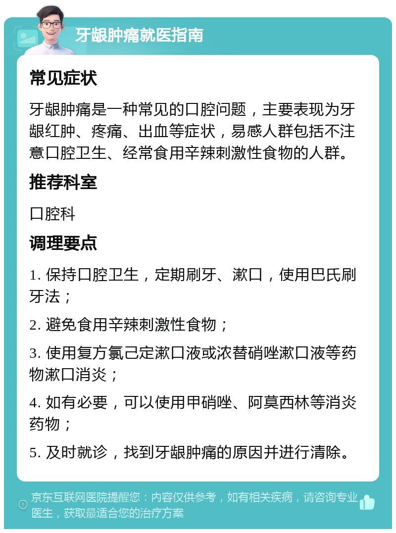 牙龈肿痛就医指南 常见症状 牙龈肿痛是一种常见的口腔问题，主要表现为牙龈红肿、疼痛、出血等症状，易感人群包括不注意口腔卫生、经常食用辛辣刺激性食物的人群。 推荐科室 口腔科 调理要点 1. 保持口腔卫生，定期刷牙、漱口，使用巴氏刷牙法； 2. 避免食用辛辣刺激性食物； 3. 使用复方氯己定漱口液或浓替硝唑漱口液等药物漱口消炎； 4. 如有必要，可以使用甲硝唑、阿莫西林等消炎药物； 5. 及时就诊，找到牙龈肿痛的原因并进行清除。