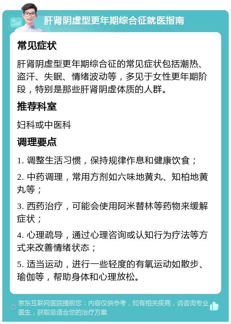 肝肾阴虚型更年期综合征就医指南 常见症状 肝肾阴虚型更年期综合征的常见症状包括潮热、盗汗、失眠、情绪波动等，多见于女性更年期阶段，特别是那些肝肾阴虚体质的人群。 推荐科室 妇科或中医科 调理要点 1. 调整生活习惯，保持规律作息和健康饮食； 2. 中药调理，常用方剂如六味地黄丸、知柏地黄丸等； 3. 西药治疗，可能会使用阿米替林等药物来缓解症状； 4. 心理疏导，通过心理咨询或认知行为疗法等方式来改善情绪状态； 5. 适当运动，进行一些轻度的有氧运动如散步、瑜伽等，帮助身体和心理放松。