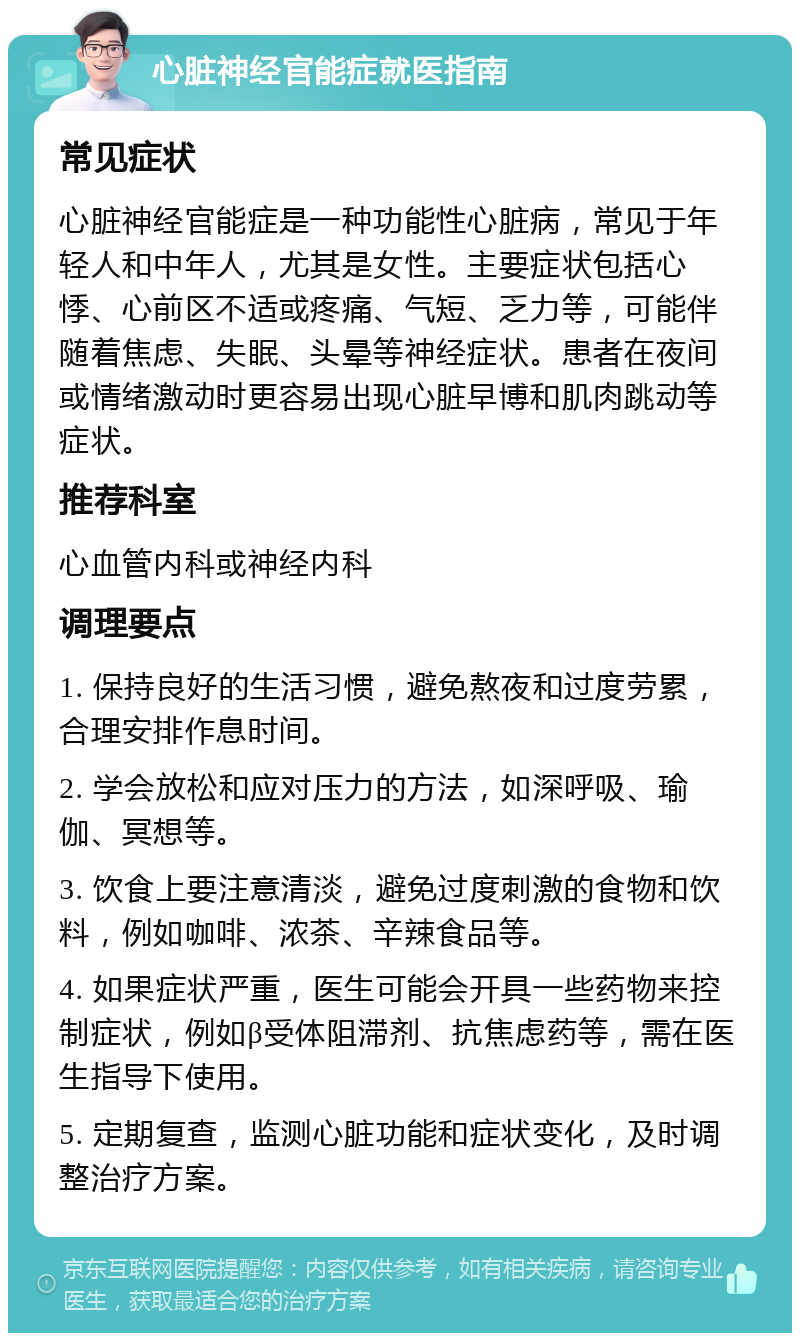 心脏神经官能症就医指南 常见症状 心脏神经官能症是一种功能性心脏病，常见于年轻人和中年人，尤其是女性。主要症状包括心悸、心前区不适或疼痛、气短、乏力等，可能伴随着焦虑、失眠、头晕等神经症状。患者在夜间或情绪激动时更容易出现心脏早博和肌肉跳动等症状。 推荐科室 心血管内科或神经内科 调理要点 1. 保持良好的生活习惯，避免熬夜和过度劳累，合理安排作息时间。 2. 学会放松和应对压力的方法，如深呼吸、瑜伽、冥想等。 3. 饮食上要注意清淡，避免过度刺激的食物和饮料，例如咖啡、浓茶、辛辣食品等。 4. 如果症状严重，医生可能会开具一些药物来控制症状，例如β受体阻滞剂、抗焦虑药等，需在医生指导下使用。 5. 定期复查，监测心脏功能和症状变化，及时调整治疗方案。