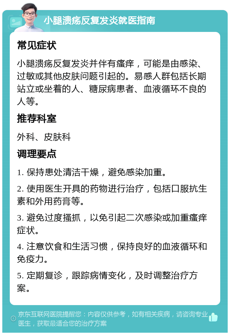 小腿溃疡反复发炎就医指南 常见症状 小腿溃疡反复发炎并伴有瘙痒，可能是由感染、过敏或其他皮肤问题引起的。易感人群包括长期站立或坐着的人、糖尿病患者、血液循环不良的人等。 推荐科室 外科、皮肤科 调理要点 1. 保持患处清洁干燥，避免感染加重。 2. 使用医生开具的药物进行治疗，包括口服抗生素和外用药膏等。 3. 避免过度搔抓，以免引起二次感染或加重瘙痒症状。 4. 注意饮食和生活习惯，保持良好的血液循环和免疫力。 5. 定期复诊，跟踪病情变化，及时调整治疗方案。