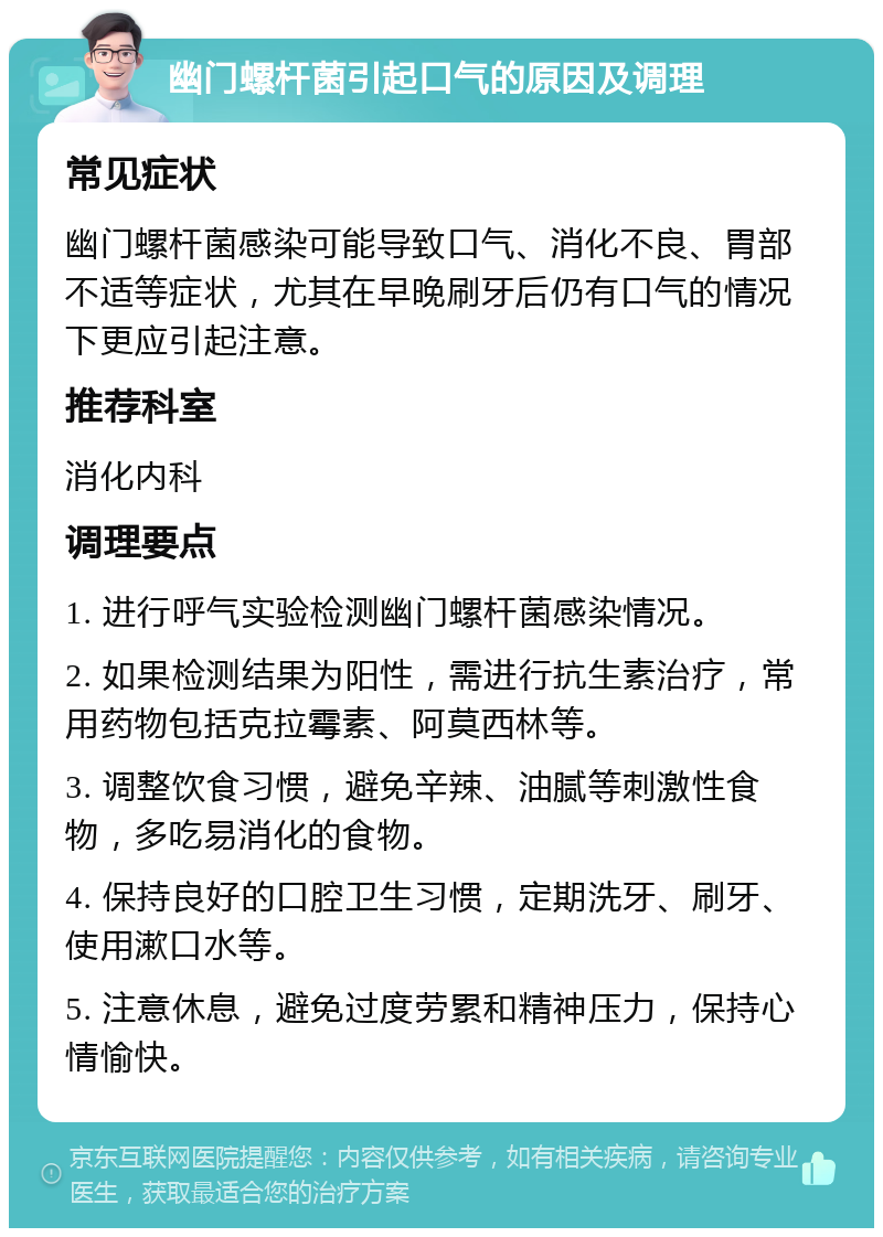 幽门螺杆菌引起口气的原因及调理 常见症状 幽门螺杆菌感染可能导致口气、消化不良、胃部不适等症状，尤其在早晚刷牙后仍有口气的情况下更应引起注意。 推荐科室 消化内科 调理要点 1. 进行呼气实验检测幽门螺杆菌感染情况。 2. 如果检测结果为阳性，需进行抗生素治疗，常用药物包括克拉霉素、阿莫西林等。 3. 调整饮食习惯，避免辛辣、油腻等刺激性食物，多吃易消化的食物。 4. 保持良好的口腔卫生习惯，定期洗牙、刷牙、使用漱口水等。 5. 注意休息，避免过度劳累和精神压力，保持心情愉快。