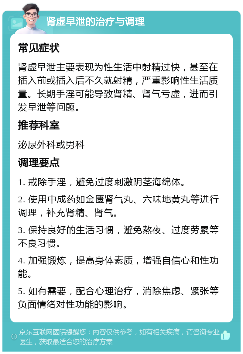 肾虚早泄的治疗与调理 常见症状 肾虚早泄主要表现为性生活中射精过快，甚至在插入前或插入后不久就射精，严重影响性生活质量。长期手淫可能导致肾精、肾气亏虚，进而引发早泄等问题。 推荐科室 泌尿外科或男科 调理要点 1. 戒除手淫，避免过度刺激阴茎海绵体。 2. 使用中成药如金匮肾气丸、六味地黄丸等进行调理，补充肾精、肾气。 3. 保持良好的生活习惯，避免熬夜、过度劳累等不良习惯。 4. 加强锻炼，提高身体素质，增强自信心和性功能。 5. 如有需要，配合心理治疗，消除焦虑、紧张等负面情绪对性功能的影响。