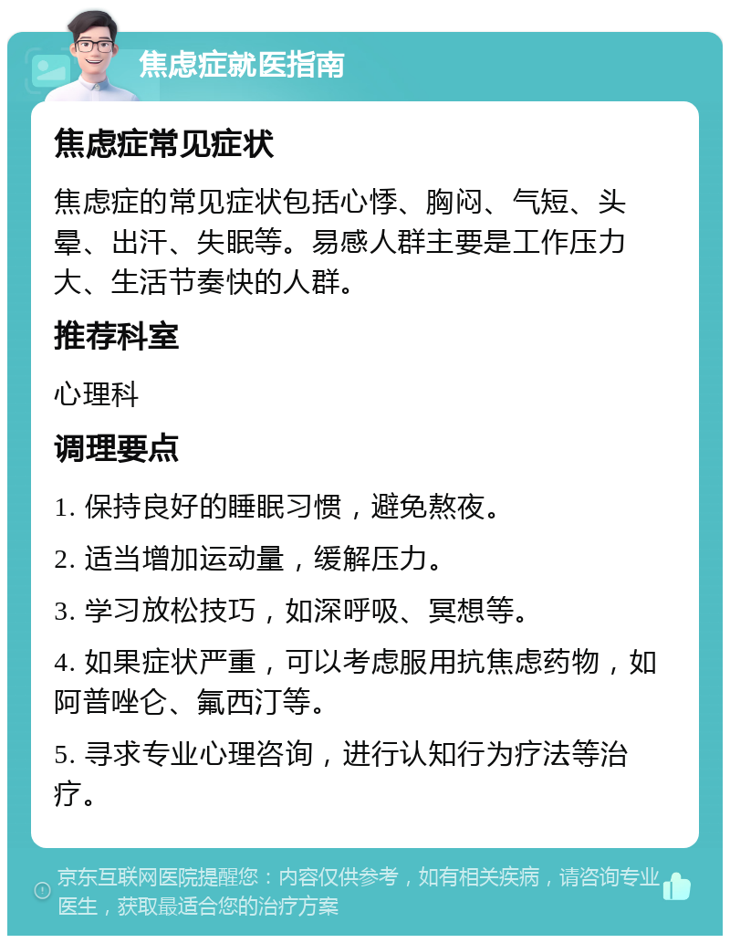 焦虑症就医指南 焦虑症常见症状 焦虑症的常见症状包括心悸、胸闷、气短、头晕、出汗、失眠等。易感人群主要是工作压力大、生活节奏快的人群。 推荐科室 心理科 调理要点 1. 保持良好的睡眠习惯，避免熬夜。 2. 适当增加运动量，缓解压力。 3. 学习放松技巧，如深呼吸、冥想等。 4. 如果症状严重，可以考虑服用抗焦虑药物，如阿普唑仑、氟西汀等。 5. 寻求专业心理咨询，进行认知行为疗法等治疗。