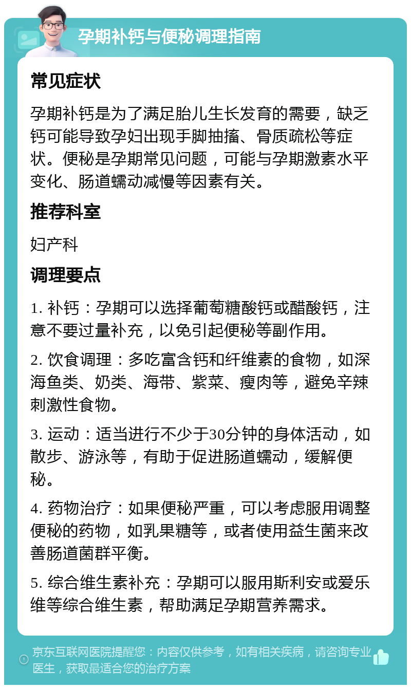 孕期补钙与便秘调理指南 常见症状 孕期补钙是为了满足胎儿生长发育的需要，缺乏钙可能导致孕妇出现手脚抽搐、骨质疏松等症状。便秘是孕期常见问题，可能与孕期激素水平变化、肠道蠕动减慢等因素有关。 推荐科室 妇产科 调理要点 1. 补钙：孕期可以选择葡萄糖酸钙或醋酸钙，注意不要过量补充，以免引起便秘等副作用。 2. 饮食调理：多吃富含钙和纤维素的食物，如深海鱼类、奶类、海带、紫菜、瘦肉等，避免辛辣刺激性食物。 3. 运动：适当进行不少于30分钟的身体活动，如散步、游泳等，有助于促进肠道蠕动，缓解便秘。 4. 药物治疗：如果便秘严重，可以考虑服用调整便秘的药物，如乳果糖等，或者使用益生菌来改善肠道菌群平衡。 5. 综合维生素补充：孕期可以服用斯利安或爱乐维等综合维生素，帮助满足孕期营养需求。