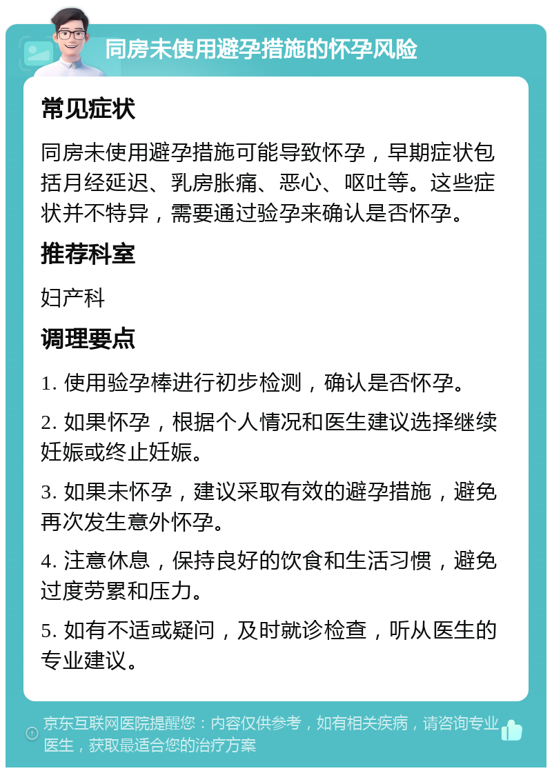 同房未使用避孕措施的怀孕风险 常见症状 同房未使用避孕措施可能导致怀孕，早期症状包括月经延迟、乳房胀痛、恶心、呕吐等。这些症状并不特异，需要通过验孕来确认是否怀孕。 推荐科室 妇产科 调理要点 1. 使用验孕棒进行初步检测，确认是否怀孕。 2. 如果怀孕，根据个人情况和医生建议选择继续妊娠或终止妊娠。 3. 如果未怀孕，建议采取有效的避孕措施，避免再次发生意外怀孕。 4. 注意休息，保持良好的饮食和生活习惯，避免过度劳累和压力。 5. 如有不适或疑问，及时就诊检查，听从医生的专业建议。