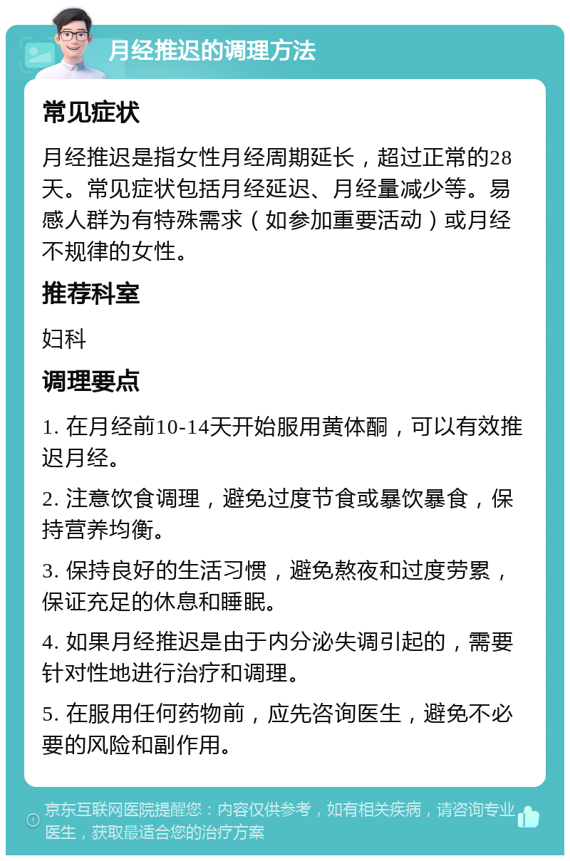 月经推迟的调理方法 常见症状 月经推迟是指女性月经周期延长，超过正常的28天。常见症状包括月经延迟、月经量减少等。易感人群为有特殊需求（如参加重要活动）或月经不规律的女性。 推荐科室 妇科 调理要点 1. 在月经前10-14天开始服用黄体酮，可以有效推迟月经。 2. 注意饮食调理，避免过度节食或暴饮暴食，保持营养均衡。 3. 保持良好的生活习惯，避免熬夜和过度劳累，保证充足的休息和睡眠。 4. 如果月经推迟是由于内分泌失调引起的，需要针对性地进行治疗和调理。 5. 在服用任何药物前，应先咨询医生，避免不必要的风险和副作用。