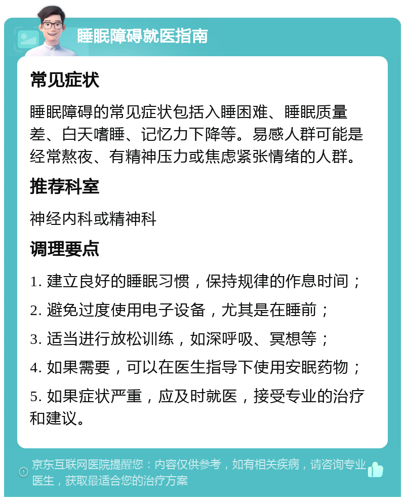 睡眠障碍就医指南 常见症状 睡眠障碍的常见症状包括入睡困难、睡眠质量差、白天嗜睡、记忆力下降等。易感人群可能是经常熬夜、有精神压力或焦虑紧张情绪的人群。 推荐科室 神经内科或精神科 调理要点 1. 建立良好的睡眠习惯，保持规律的作息时间； 2. 避免过度使用电子设备，尤其是在睡前； 3. 适当进行放松训练，如深呼吸、冥想等； 4. 如果需要，可以在医生指导下使用安眠药物； 5. 如果症状严重，应及时就医，接受专业的治疗和建议。