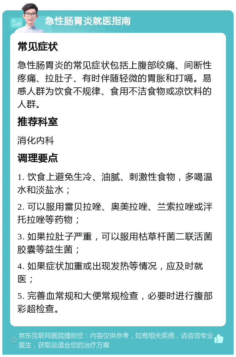 急性肠胃炎就医指南 常见症状 急性肠胃炎的常见症状包括上腹部绞痛、间断性疼痛、拉肚子、有时伴随轻微的胃胀和打嗝。易感人群为饮食不规律、食用不洁食物或凉饮料的人群。 推荐科室 消化内科 调理要点 1. 饮食上避免生冷、油腻、刺激性食物，多喝温水和淡盐水； 2. 可以服用雷贝拉唑、奥美拉唑、兰索拉唑或泮托拉唑等药物； 3. 如果拉肚子严重，可以服用枯草杆菌二联活菌胶囊等益生菌； 4. 如果症状加重或出现发热等情况，应及时就医； 5. 完善血常规和大便常规检查，必要时进行腹部彩超检查。