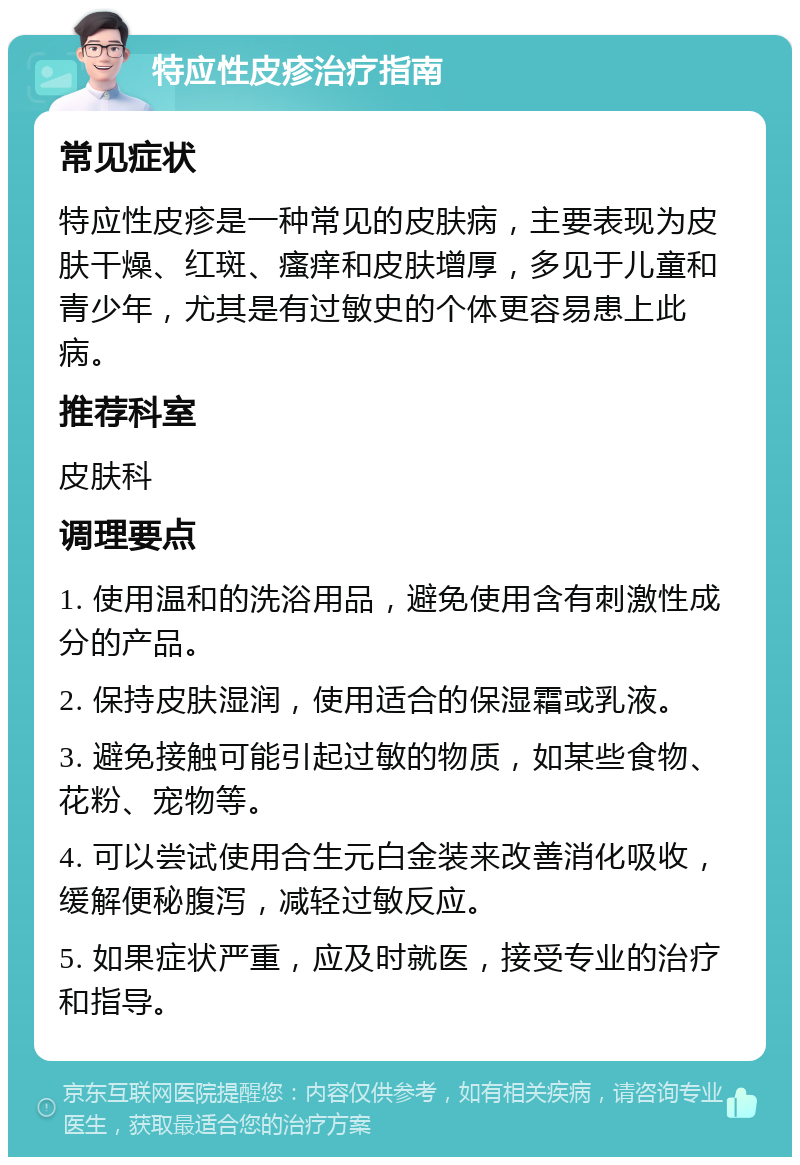 特应性皮疹治疗指南 常见症状 特应性皮疹是一种常见的皮肤病，主要表现为皮肤干燥、红斑、瘙痒和皮肤增厚，多见于儿童和青少年，尤其是有过敏史的个体更容易患上此病。 推荐科室 皮肤科 调理要点 1. 使用温和的洗浴用品，避免使用含有刺激性成分的产品。 2. 保持皮肤湿润，使用适合的保湿霜或乳液。 3. 避免接触可能引起过敏的物质，如某些食物、花粉、宠物等。 4. 可以尝试使用合生元白金装来改善消化吸收，缓解便秘腹泻，减轻过敏反应。 5. 如果症状严重，应及时就医，接受专业的治疗和指导。