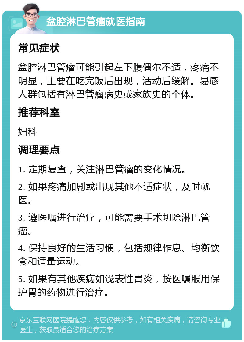 盆腔淋巴管瘤就医指南 常见症状 盆腔淋巴管瘤可能引起左下腹偶尔不适，疼痛不明显，主要在吃完饭后出现，活动后缓解。易感人群包括有淋巴管瘤病史或家族史的个体。 推荐科室 妇科 调理要点 1. 定期复查，关注淋巴管瘤的变化情况。 2. 如果疼痛加剧或出现其他不适症状，及时就医。 3. 遵医嘱进行治疗，可能需要手术切除淋巴管瘤。 4. 保持良好的生活习惯，包括规律作息、均衡饮食和适量运动。 5. 如果有其他疾病如浅表性胃炎，按医嘱服用保护胃的药物进行治疗。