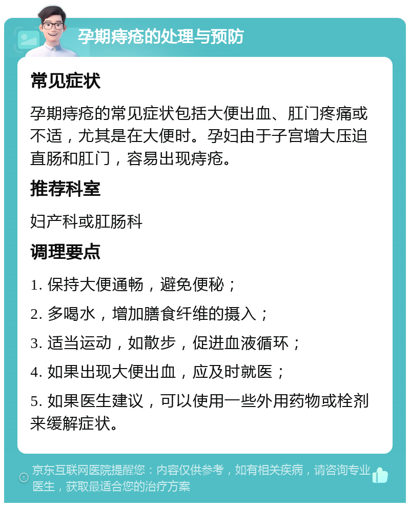 孕期痔疮的处理与预防 常见症状 孕期痔疮的常见症状包括大便出血、肛门疼痛或不适，尤其是在大便时。孕妇由于子宫增大压迫直肠和肛门，容易出现痔疮。 推荐科室 妇产科或肛肠科 调理要点 1. 保持大便通畅，避免便秘； 2. 多喝水，增加膳食纤维的摄入； 3. 适当运动，如散步，促进血液循环； 4. 如果出现大便出血，应及时就医； 5. 如果医生建议，可以使用一些外用药物或栓剂来缓解症状。