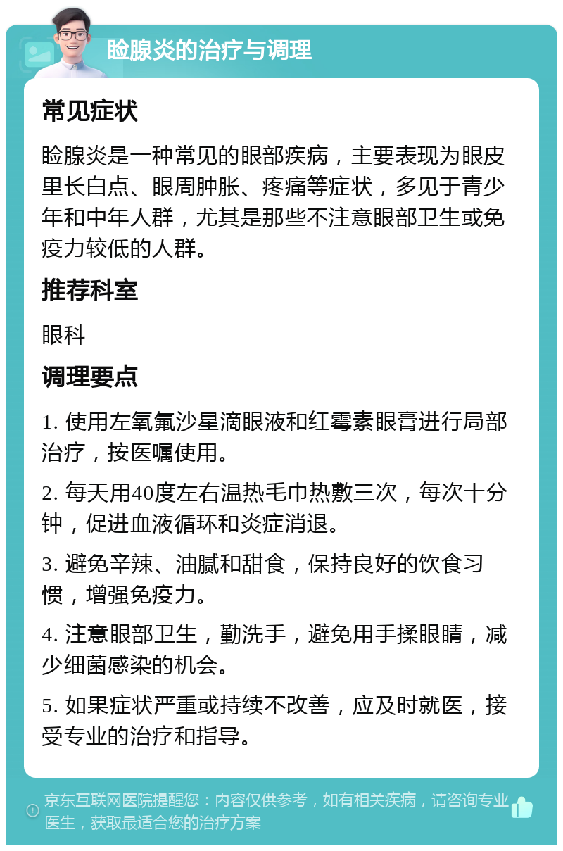 睑腺炎的治疗与调理 常见症状 睑腺炎是一种常见的眼部疾病，主要表现为眼皮里长白点、眼周肿胀、疼痛等症状，多见于青少年和中年人群，尤其是那些不注意眼部卫生或免疫力较低的人群。 推荐科室 眼科 调理要点 1. 使用左氧氟沙星滴眼液和红霉素眼膏进行局部治疗，按医嘱使用。 2. 每天用40度左右温热毛巾热敷三次，每次十分钟，促进血液循环和炎症消退。 3. 避免辛辣、油腻和甜食，保持良好的饮食习惯，增强免疫力。 4. 注意眼部卫生，勤洗手，避免用手揉眼睛，减少细菌感染的机会。 5. 如果症状严重或持续不改善，应及时就医，接受专业的治疗和指导。