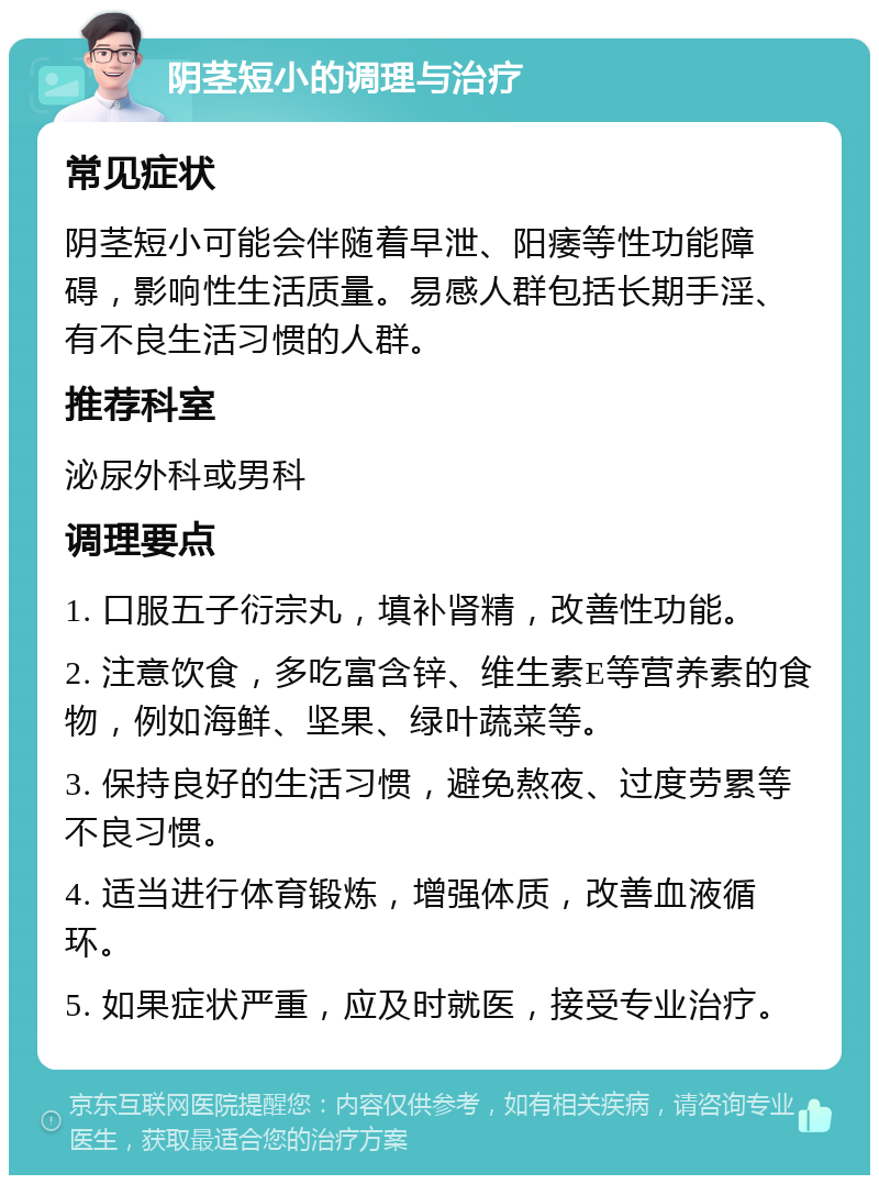 阴茎短小的调理与治疗 常见症状 阴茎短小可能会伴随着早泄、阳痿等性功能障碍，影响性生活质量。易感人群包括长期手淫、有不良生活习惯的人群。 推荐科室 泌尿外科或男科 调理要点 1. 口服五子衍宗丸，填补肾精，改善性功能。 2. 注意饮食，多吃富含锌、维生素E等营养素的食物，例如海鲜、坚果、绿叶蔬菜等。 3. 保持良好的生活习惯，避免熬夜、过度劳累等不良习惯。 4. 适当进行体育锻炼，增强体质，改善血液循环。 5. 如果症状严重，应及时就医，接受专业治疗。