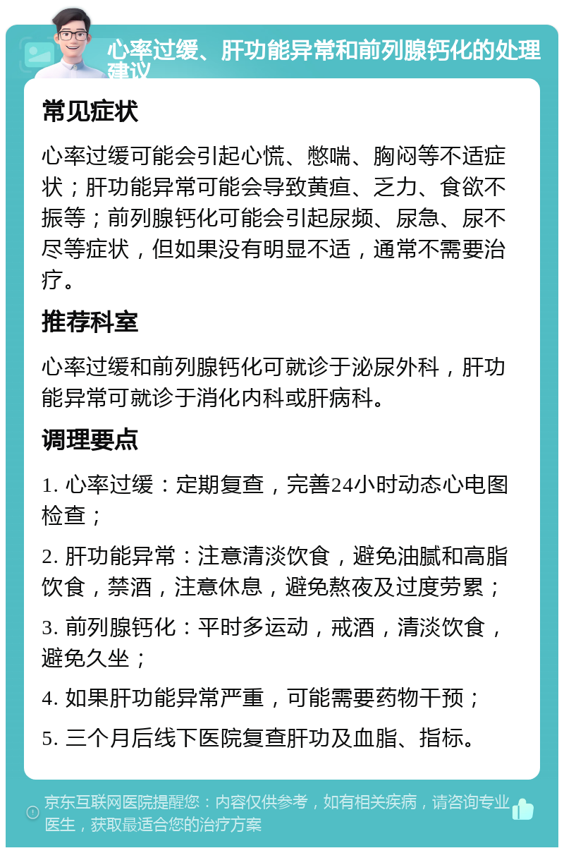 心率过缓、肝功能异常和前列腺钙化的处理建议 常见症状 心率过缓可能会引起心慌、憋喘、胸闷等不适症状；肝功能异常可能会导致黄疸、乏力、食欲不振等；前列腺钙化可能会引起尿频、尿急、尿不尽等症状，但如果没有明显不适，通常不需要治疗。 推荐科室 心率过缓和前列腺钙化可就诊于泌尿外科，肝功能异常可就诊于消化内科或肝病科。 调理要点 1. 心率过缓：定期复查，完善24小时动态心电图检查； 2. 肝功能异常：注意清淡饮食，避免油腻和高脂饮食，禁酒，注意休息，避免熬夜及过度劳累； 3. 前列腺钙化：平时多运动，戒酒，清淡饮食，避免久坐； 4. 如果肝功能异常严重，可能需要药物干预； 5. 三个月后线下医院复查肝功及血脂、指标。