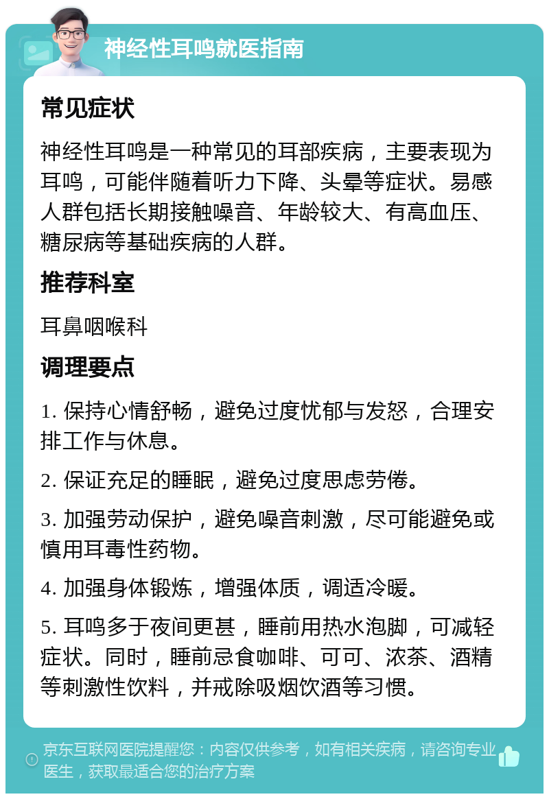 神经性耳鸣就医指南 常见症状 神经性耳鸣是一种常见的耳部疾病，主要表现为耳鸣，可能伴随着听力下降、头晕等症状。易感人群包括长期接触噪音、年龄较大、有高血压、糖尿病等基础疾病的人群。 推荐科室 耳鼻咽喉科 调理要点 1. 保持心情舒畅，避免过度忧郁与发怒，合理安排工作与休息。 2. 保证充足的睡眠，避免过度思虑劳倦。 3. 加强劳动保护，避免噪音刺激，尽可能避免或慎用耳毒性药物。 4. 加强身体锻炼，增强体质，调适冷暖。 5. 耳鸣多于夜间更甚，睡前用热水泡脚，可减轻症状。同时，睡前忌食咖啡、可可、浓茶、酒精等刺激性饮料，并戒除吸烟饮酒等习惯。