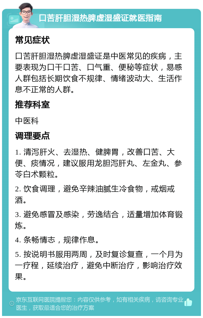 口苦肝胆湿热脾虚湿盛证就医指南 常见症状 口苦肝胆湿热脾虚湿盛证是中医常见的疾病，主要表现为口干口苦、口气重、便秘等症状，易感人群包括长期饮食不规律、情绪波动大、生活作息不正常的人群。 推荐科室 中医科 调理要点 1. 清泻肝火、去湿热、健脾胃，改善口苦、大便、痰情况，建议服用龙胆泻肝丸、左金丸、参苓白术颗粒。 2. 饮食调理，避免辛辣油腻生冷食物，戒烟戒酒。 3. 避免感冒及感染，劳逸结合，适量增加体育锻炼。 4. 条畅情志，规律作息。 5. 按说明书服用两周，及时复诊复查，一个月为一疗程，延续治疗，避免中断治疗，影响治疗效果。