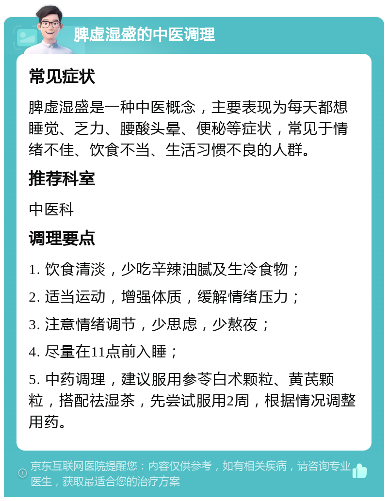 脾虚湿盛的中医调理 常见症状 脾虚湿盛是一种中医概念，主要表现为每天都想睡觉、乏力、腰酸头晕、便秘等症状，常见于情绪不佳、饮食不当、生活习惯不良的人群。 推荐科室 中医科 调理要点 1. 饮食清淡，少吃辛辣油腻及生冷食物； 2. 适当运动，增强体质，缓解情绪压力； 3. 注意情绪调节，少思虑，少熬夜； 4. 尽量在11点前入睡； 5. 中药调理，建议服用参苓白术颗粒、黄芪颗粒，搭配祛湿茶，先尝试服用2周，根据情况调整用药。