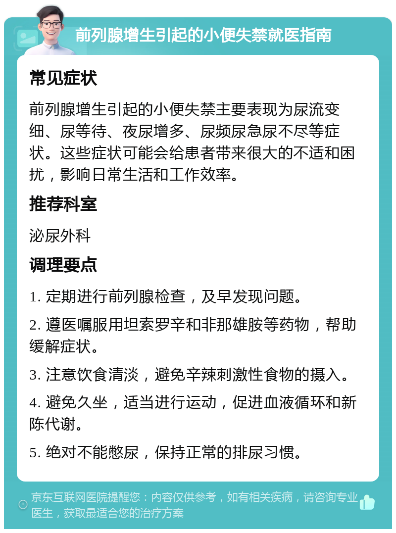 前列腺增生引起的小便失禁就医指南 常见症状 前列腺增生引起的小便失禁主要表现为尿流变细、尿等待、夜尿增多、尿频尿急尿不尽等症状。这些症状可能会给患者带来很大的不适和困扰，影响日常生活和工作效率。 推荐科室 泌尿外科 调理要点 1. 定期进行前列腺检查，及早发现问题。 2. 遵医嘱服用坦索罗辛和非那雄胺等药物，帮助缓解症状。 3. 注意饮食清淡，避免辛辣刺激性食物的摄入。 4. 避免久坐，适当进行运动，促进血液循环和新陈代谢。 5. 绝对不能憋尿，保持正常的排尿习惯。