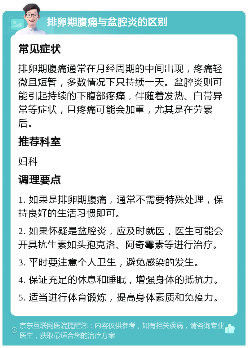 排卵期腹痛与盆腔炎的区别 常见症状 排卵期腹痛通常在月经周期的中间出现，疼痛轻微且短暂，多数情况下只持续一天。盆腔炎则可能引起持续的下腹部疼痛，伴随着发热、白带异常等症状，且疼痛可能会加重，尤其是在劳累后。 推荐科室 妇科 调理要点 1. 如果是排卵期腹痛，通常不需要特殊处理，保持良好的生活习惯即可。 2. 如果怀疑是盆腔炎，应及时就医，医生可能会开具抗生素如头孢克洛、阿奇霉素等进行治疗。 3. 平时要注意个人卫生，避免感染的发生。 4. 保证充足的休息和睡眠，增强身体的抵抗力。 5. 适当进行体育锻炼，提高身体素质和免疫力。