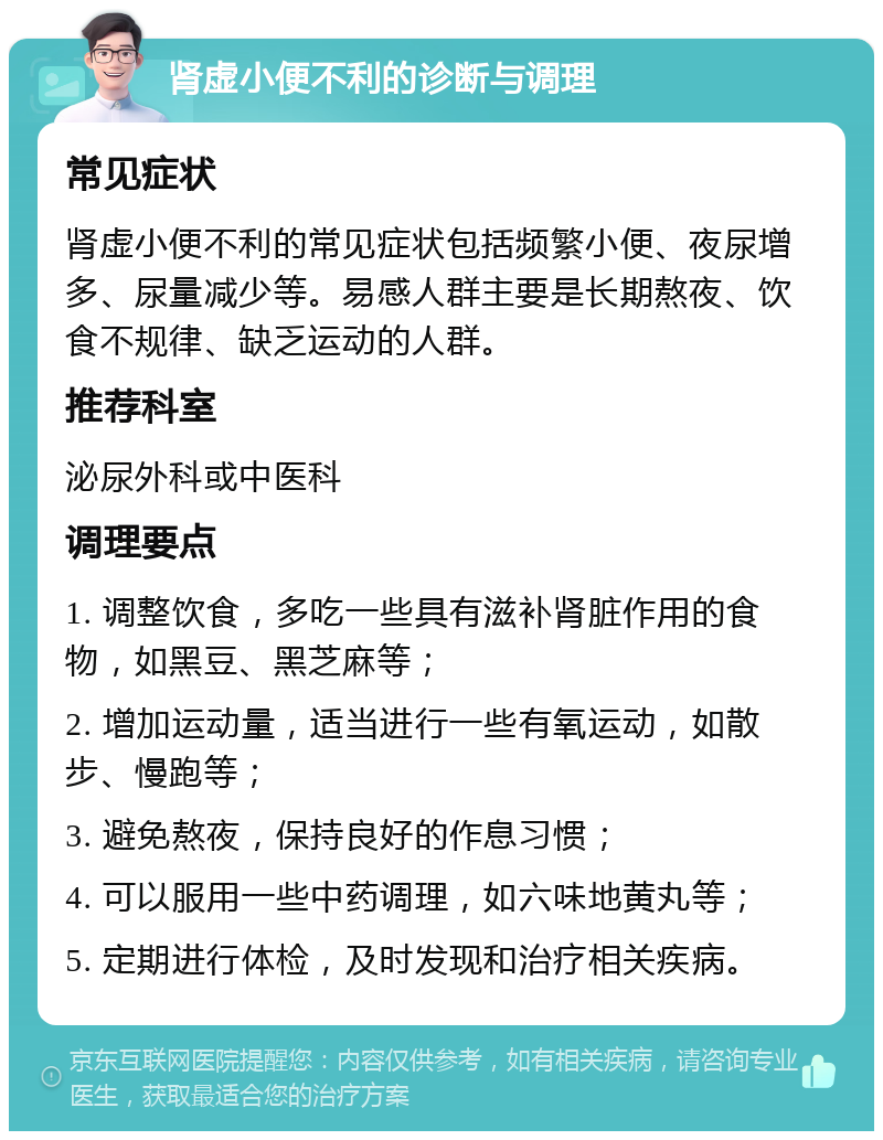 肾虚小便不利的诊断与调理 常见症状 肾虚小便不利的常见症状包括频繁小便、夜尿增多、尿量减少等。易感人群主要是长期熬夜、饮食不规律、缺乏运动的人群。 推荐科室 泌尿外科或中医科 调理要点 1. 调整饮食，多吃一些具有滋补肾脏作用的食物，如黑豆、黑芝麻等； 2. 增加运动量，适当进行一些有氧运动，如散步、慢跑等； 3. 避免熬夜，保持良好的作息习惯； 4. 可以服用一些中药调理，如六味地黄丸等； 5. 定期进行体检，及时发现和治疗相关疾病。