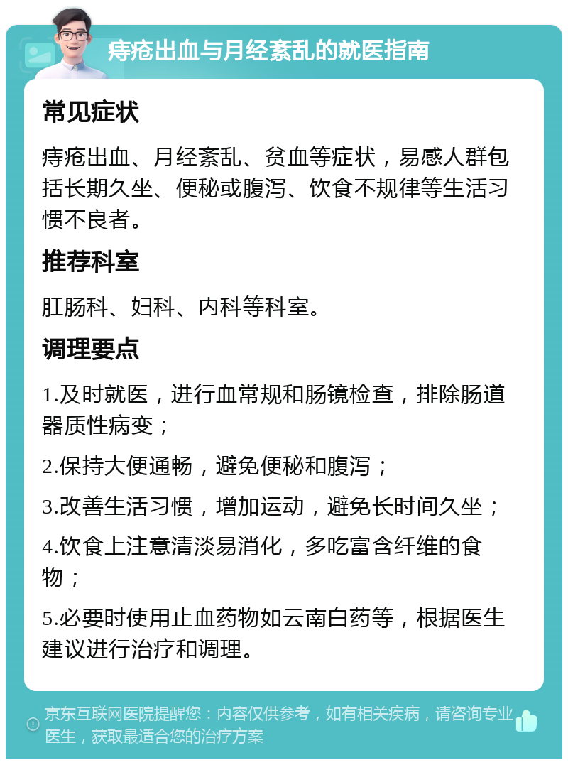 痔疮出血与月经紊乱的就医指南 常见症状 痔疮出血、月经紊乱、贫血等症状，易感人群包括长期久坐、便秘或腹泻、饮食不规律等生活习惯不良者。 推荐科室 肛肠科、妇科、内科等科室。 调理要点 1.及时就医，进行血常规和肠镜检查，排除肠道器质性病变； 2.保持大便通畅，避免便秘和腹泻； 3.改善生活习惯，增加运动，避免长时间久坐； 4.饮食上注意清淡易消化，多吃富含纤维的食物； 5.必要时使用止血药物如云南白药等，根据医生建议进行治疗和调理。