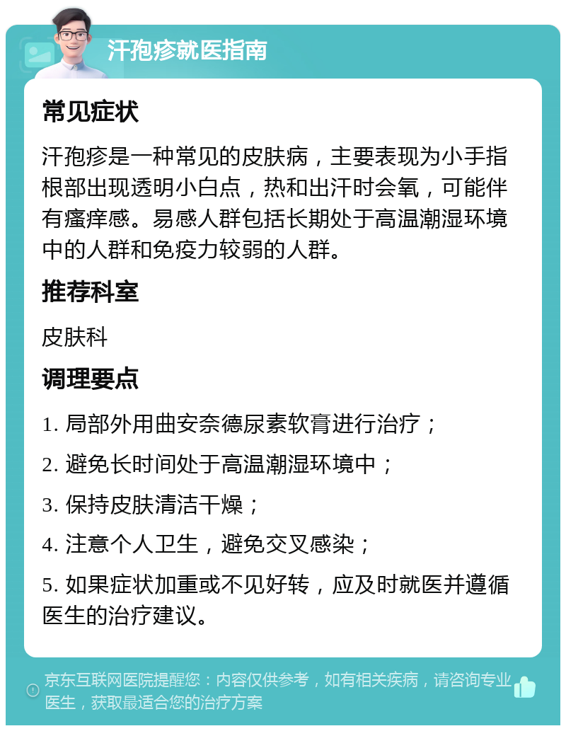 汗孢疹就医指南 常见症状 汗孢疹是一种常见的皮肤病，主要表现为小手指根部出现透明小白点，热和出汗时会氧，可能伴有瘙痒感。易感人群包括长期处于高温潮湿环境中的人群和免疫力较弱的人群。 推荐科室 皮肤科 调理要点 1. 局部外用曲安奈德尿素软膏进行治疗； 2. 避免长时间处于高温潮湿环境中； 3. 保持皮肤清洁干燥； 4. 注意个人卫生，避免交叉感染； 5. 如果症状加重或不见好转，应及时就医并遵循医生的治疗建议。