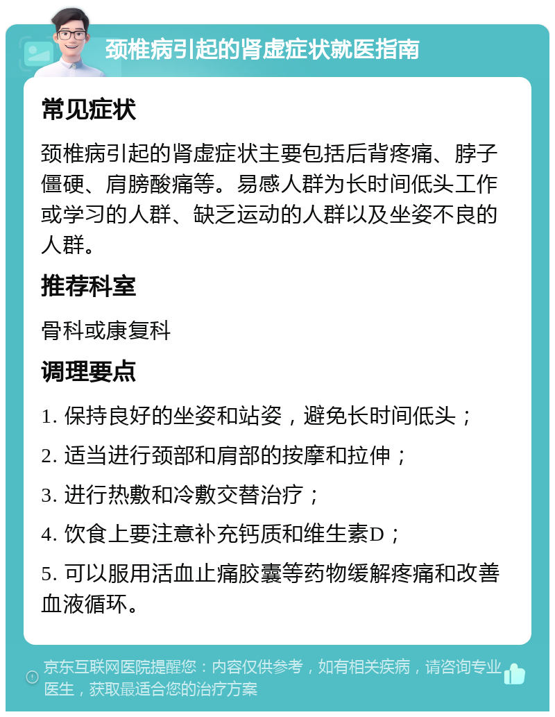 颈椎病引起的肾虚症状就医指南 常见症状 颈椎病引起的肾虚症状主要包括后背疼痛、脖子僵硬、肩膀酸痛等。易感人群为长时间低头工作或学习的人群、缺乏运动的人群以及坐姿不良的人群。 推荐科室 骨科或康复科 调理要点 1. 保持良好的坐姿和站姿，避免长时间低头； 2. 适当进行颈部和肩部的按摩和拉伸； 3. 进行热敷和冷敷交替治疗； 4. 饮食上要注意补充钙质和维生素D； 5. 可以服用活血止痛胶囊等药物缓解疼痛和改善血液循环。