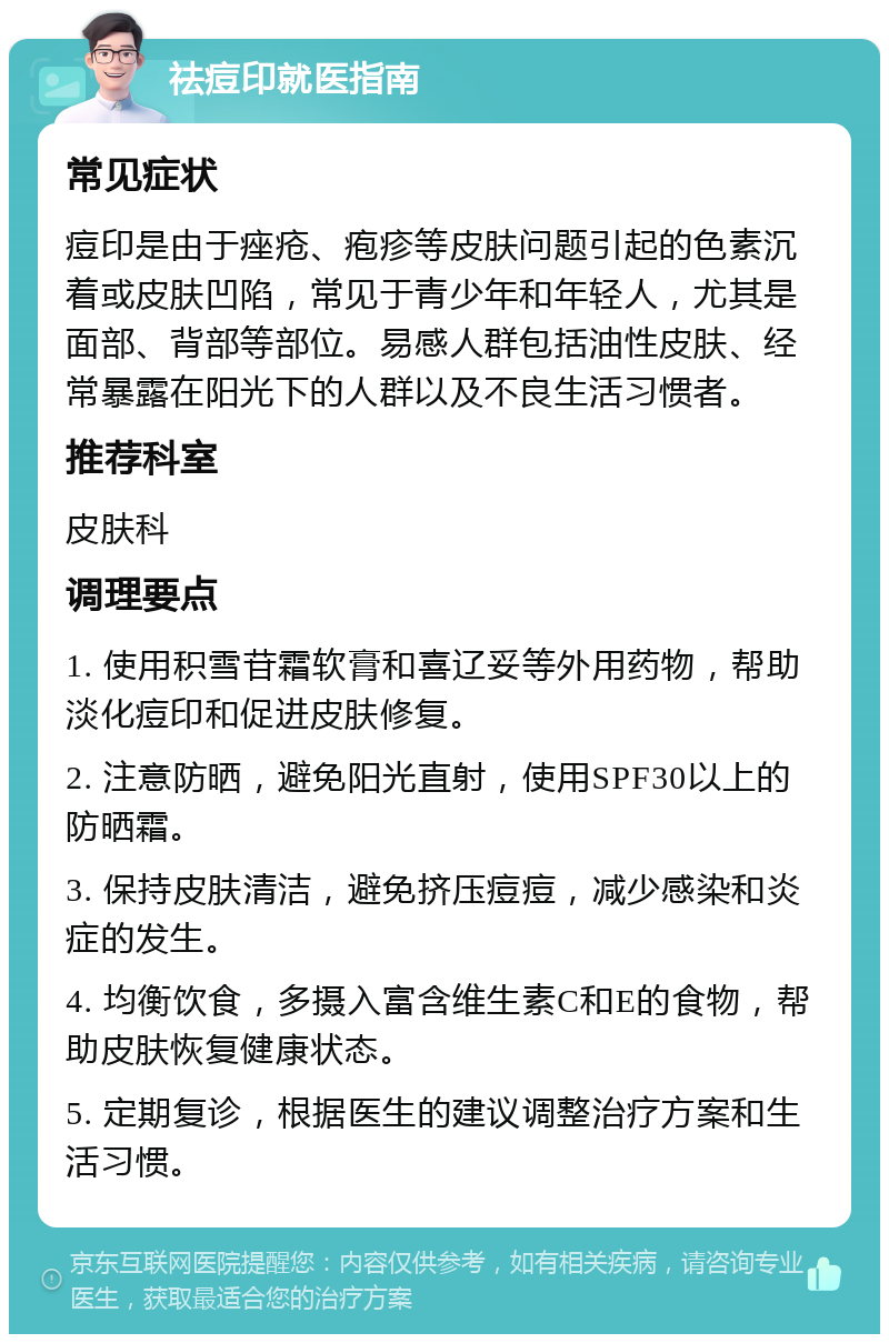 祛痘印就医指南 常见症状 痘印是由于痤疮、疱疹等皮肤问题引起的色素沉着或皮肤凹陷，常见于青少年和年轻人，尤其是面部、背部等部位。易感人群包括油性皮肤、经常暴露在阳光下的人群以及不良生活习惯者。 推荐科室 皮肤科 调理要点 1. 使用积雪苷霜软膏和喜辽妥等外用药物，帮助淡化痘印和促进皮肤修复。 2. 注意防晒，避免阳光直射，使用SPF30以上的防晒霜。 3. 保持皮肤清洁，避免挤压痘痘，减少感染和炎症的发生。 4. 均衡饮食，多摄入富含维生素C和E的食物，帮助皮肤恢复健康状态。 5. 定期复诊，根据医生的建议调整治疗方案和生活习惯。