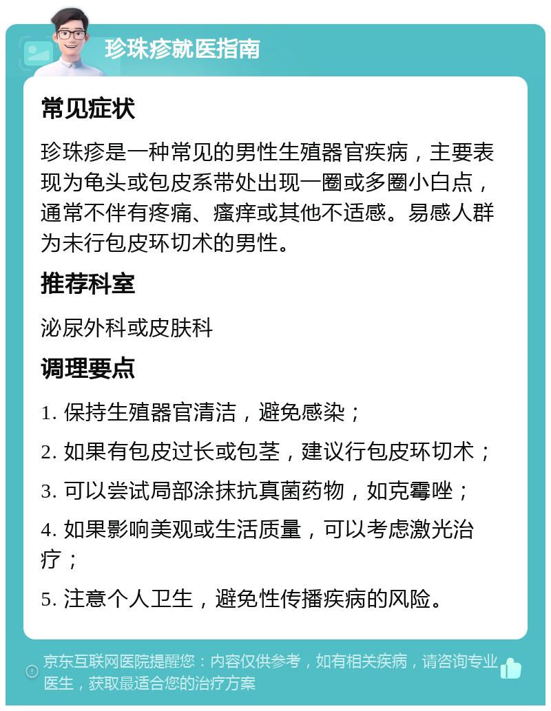 珍珠疹就医指南 常见症状 珍珠疹是一种常见的男性生殖器官疾病，主要表现为龟头或包皮系带处出现一圈或多圈小白点，通常不伴有疼痛、瘙痒或其他不适感。易感人群为未行包皮环切术的男性。 推荐科室 泌尿外科或皮肤科 调理要点 1. 保持生殖器官清洁，避免感染； 2. 如果有包皮过长或包茎，建议行包皮环切术； 3. 可以尝试局部涂抹抗真菌药物，如克霉唑； 4. 如果影响美观或生活质量，可以考虑激光治疗； 5. 注意个人卫生，避免性传播疾病的风险。