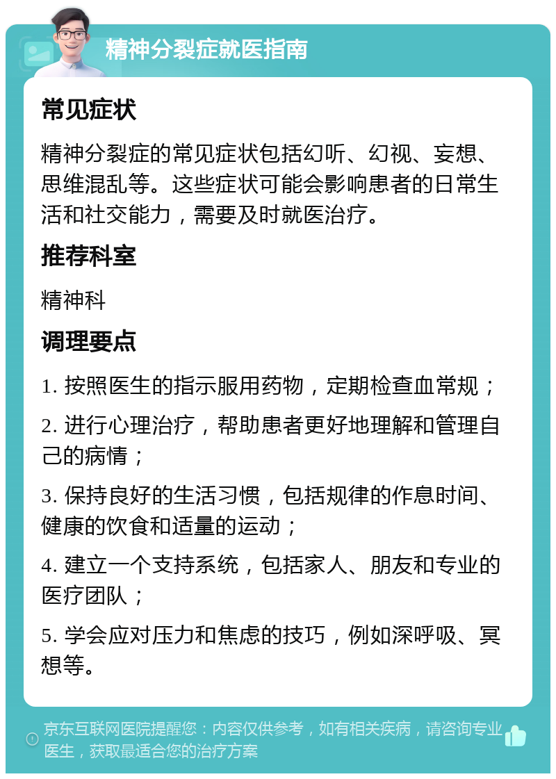 精神分裂症就医指南 常见症状 精神分裂症的常见症状包括幻听、幻视、妄想、思维混乱等。这些症状可能会影响患者的日常生活和社交能力，需要及时就医治疗。 推荐科室 精神科 调理要点 1. 按照医生的指示服用药物，定期检查血常规； 2. 进行心理治疗，帮助患者更好地理解和管理自己的病情； 3. 保持良好的生活习惯，包括规律的作息时间、健康的饮食和适量的运动； 4. 建立一个支持系统，包括家人、朋友和专业的医疗团队； 5. 学会应对压力和焦虑的技巧，例如深呼吸、冥想等。