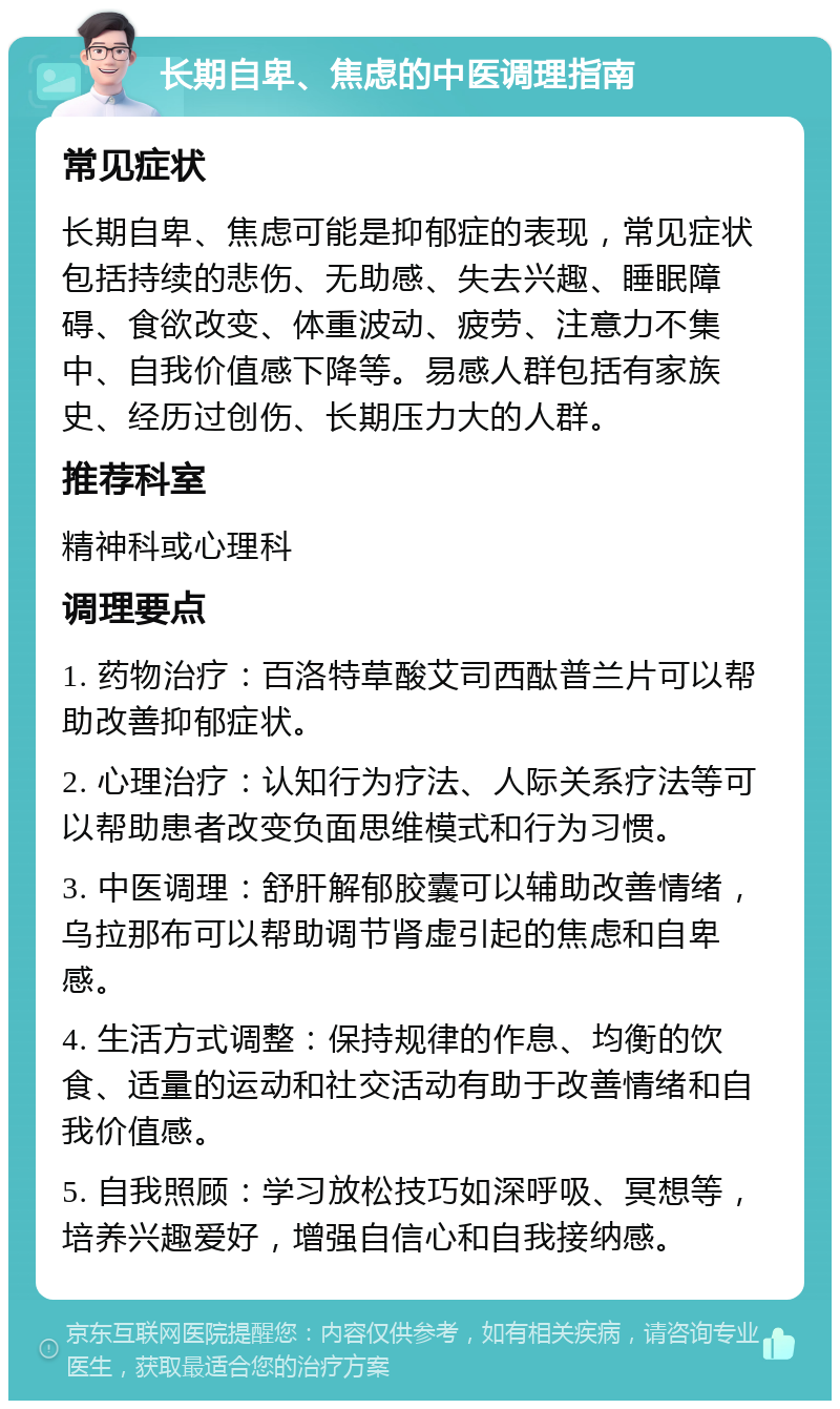 长期自卑、焦虑的中医调理指南 常见症状 长期自卑、焦虑可能是抑郁症的表现，常见症状包括持续的悲伤、无助感、失去兴趣、睡眠障碍、食欲改变、体重波动、疲劳、注意力不集中、自我价值感下降等。易感人群包括有家族史、经历过创伤、长期压力大的人群。 推荐科室 精神科或心理科 调理要点 1. 药物治疗：百洛特草酸艾司西酞普兰片可以帮助改善抑郁症状。 2. 心理治疗：认知行为疗法、人际关系疗法等可以帮助患者改变负面思维模式和行为习惯。 3. 中医调理：舒肝解郁胶囊可以辅助改善情绪，乌拉那布可以帮助调节肾虚引起的焦虑和自卑感。 4. 生活方式调整：保持规律的作息、均衡的饮食、适量的运动和社交活动有助于改善情绪和自我价值感。 5. 自我照顾：学习放松技巧如深呼吸、冥想等，培养兴趣爱好，增强自信心和自我接纳感。