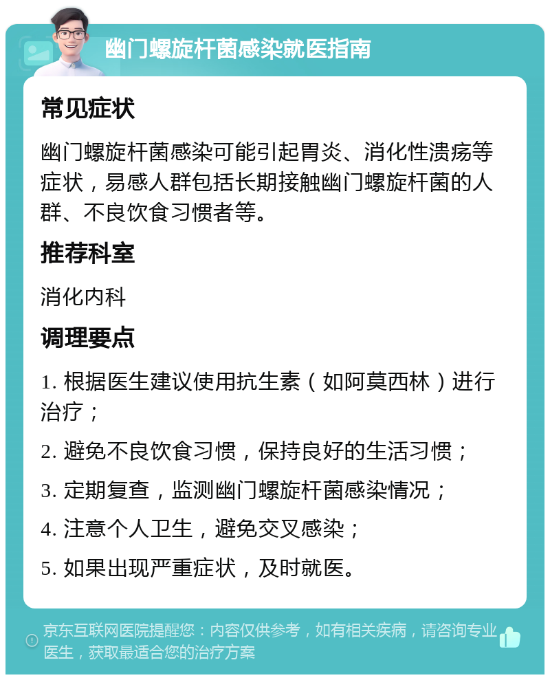 幽门螺旋杆菌感染就医指南 常见症状 幽门螺旋杆菌感染可能引起胃炎、消化性溃疡等症状，易感人群包括长期接触幽门螺旋杆菌的人群、不良饮食习惯者等。 推荐科室 消化内科 调理要点 1. 根据医生建议使用抗生素（如阿莫西林）进行治疗； 2. 避免不良饮食习惯，保持良好的生活习惯； 3. 定期复查，监测幽门螺旋杆菌感染情况； 4. 注意个人卫生，避免交叉感染； 5. 如果出现严重症状，及时就医。