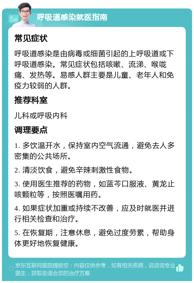 呼吸道感染就医指南 常见症状 呼吸道感染是由病毒或细菌引起的上呼吸道或下呼吸道感染。常见症状包括咳嗽、流涕、喉咙痛、发热等。易感人群主要是儿童、老年人和免疫力较弱的人群。 推荐科室 儿科或呼吸内科 调理要点 1. 多饮温开水，保持室内空气流通，避免去人多密集的公共场所。 2. 清淡饮食，避免辛辣刺激性食物。 3. 使用医生推荐的药物，如蓝芩口服液、黄龙止咳颗粒等，按照医嘱用药。 4. 如果症状加重或持续不改善，应及时就医并进行相关检查和治疗。 5. 在恢复期，注意休息，避免过度劳累，帮助身体更好地恢复健康。