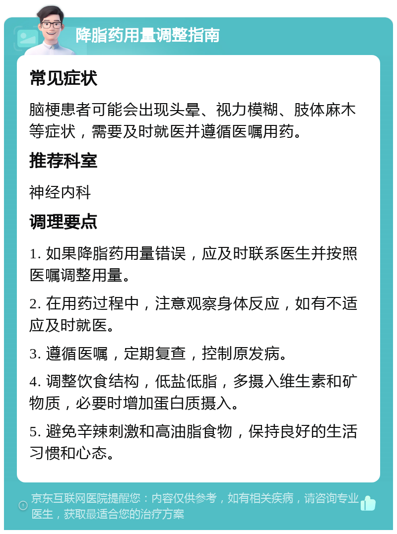 降脂药用量调整指南 常见症状 脑梗患者可能会出现头晕、视力模糊、肢体麻木等症状，需要及时就医并遵循医嘱用药。 推荐科室 神经内科 调理要点 1. 如果降脂药用量错误，应及时联系医生并按照医嘱调整用量。 2. 在用药过程中，注意观察身体反应，如有不适应及时就医。 3. 遵循医嘱，定期复查，控制原发病。 4. 调整饮食结构，低盐低脂，多摄入维生素和矿物质，必要时增加蛋白质摄入。 5. 避免辛辣刺激和高油脂食物，保持良好的生活习惯和心态。