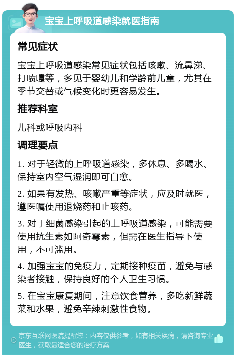 宝宝上呼吸道感染就医指南 常见症状 宝宝上呼吸道感染常见症状包括咳嗽、流鼻涕、打喷嚏等，多见于婴幼儿和学龄前儿童，尤其在季节交替或气候变化时更容易发生。 推荐科室 儿科或呼吸内科 调理要点 1. 对于轻微的上呼吸道感染，多休息、多喝水、保持室内空气湿润即可自愈。 2. 如果有发热、咳嗽严重等症状，应及时就医，遵医嘱使用退烧药和止咳药。 3. 对于细菌感染引起的上呼吸道感染，可能需要使用抗生素如阿奇霉素，但需在医生指导下使用，不可滥用。 4. 加强宝宝的免疫力，定期接种疫苗，避免与感染者接触，保持良好的个人卫生习惯。 5. 在宝宝康复期间，注意饮食营养，多吃新鲜蔬菜和水果，避免辛辣刺激性食物。