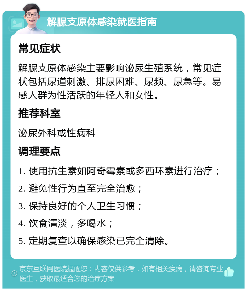 解脲支原体感染就医指南 常见症状 解脲支原体感染主要影响泌尿生殖系统，常见症状包括尿道刺激、排尿困难、尿频、尿急等。易感人群为性活跃的年轻人和女性。 推荐科室 泌尿外科或性病科 调理要点 1. 使用抗生素如阿奇霉素或多西环素进行治疗； 2. 避免性行为直至完全治愈； 3. 保持良好的个人卫生习惯； 4. 饮食清淡，多喝水； 5. 定期复查以确保感染已完全清除。