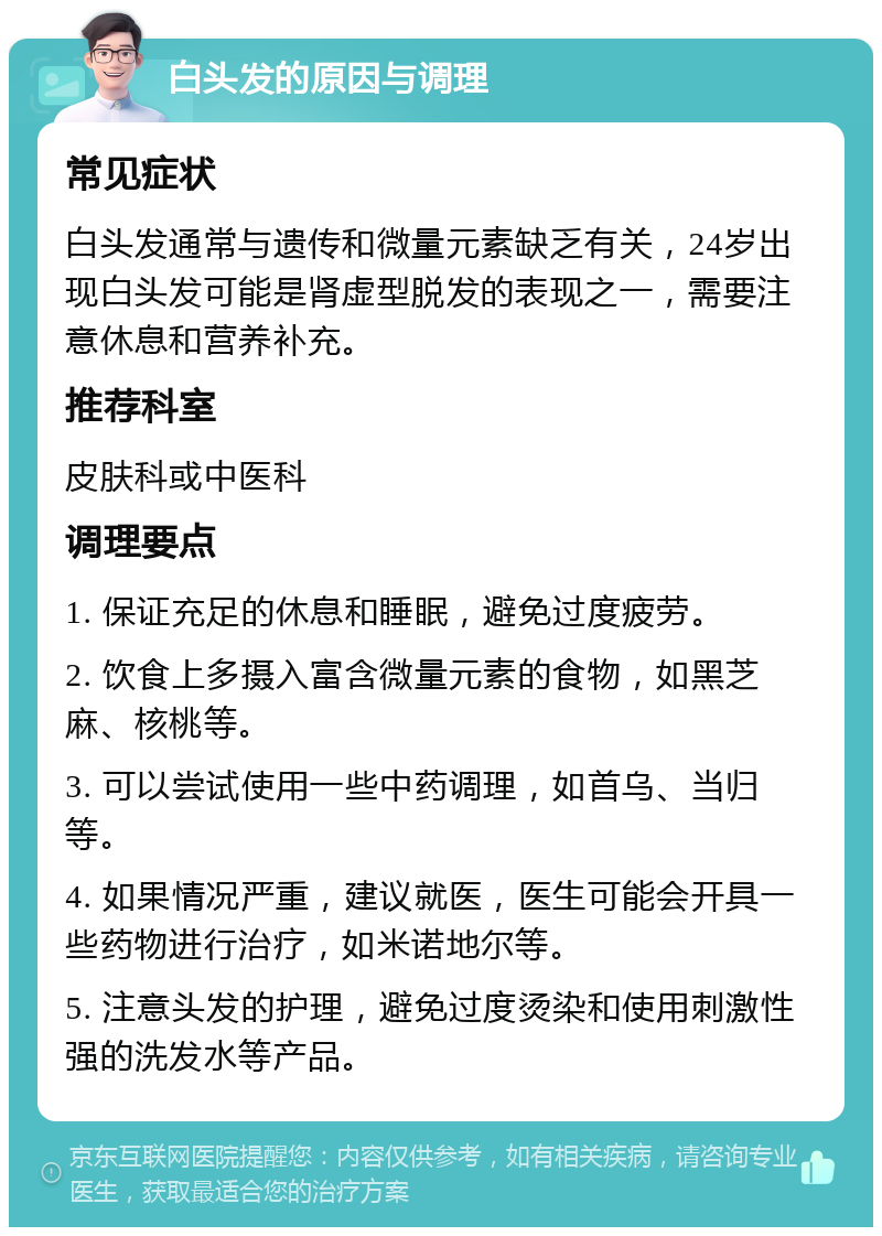 白头发的原因与调理 常见症状 白头发通常与遗传和微量元素缺乏有关，24岁出现白头发可能是肾虚型脱发的表现之一，需要注意休息和营养补充。 推荐科室 皮肤科或中医科 调理要点 1. 保证充足的休息和睡眠，避免过度疲劳。 2. 饮食上多摄入富含微量元素的食物，如黑芝麻、核桃等。 3. 可以尝试使用一些中药调理，如首乌、当归等。 4. 如果情况严重，建议就医，医生可能会开具一些药物进行治疗，如米诺地尔等。 5. 注意头发的护理，避免过度烫染和使用刺激性强的洗发水等产品。