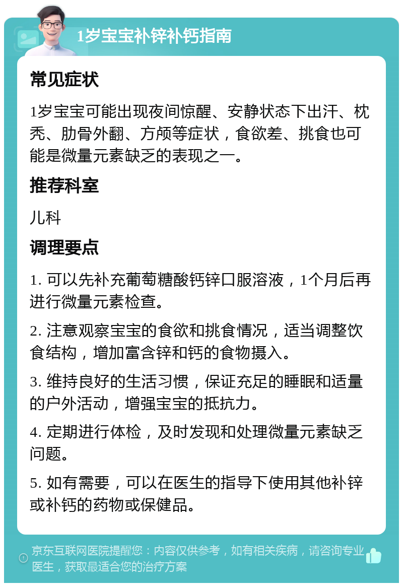 1岁宝宝补锌补钙指南 常见症状 1岁宝宝可能出现夜间惊醒、安静状态下出汗、枕秃、肋骨外翻、方颅等症状，食欲差、挑食也可能是微量元素缺乏的表现之一。 推荐科室 儿科 调理要点 1. 可以先补充葡萄糖酸钙锌口服溶液，1个月后再进行微量元素检查。 2. 注意观察宝宝的食欲和挑食情况，适当调整饮食结构，增加富含锌和钙的食物摄入。 3. 维持良好的生活习惯，保证充足的睡眠和适量的户外活动，增强宝宝的抵抗力。 4. 定期进行体检，及时发现和处理微量元素缺乏问题。 5. 如有需要，可以在医生的指导下使用其他补锌或补钙的药物或保健品。