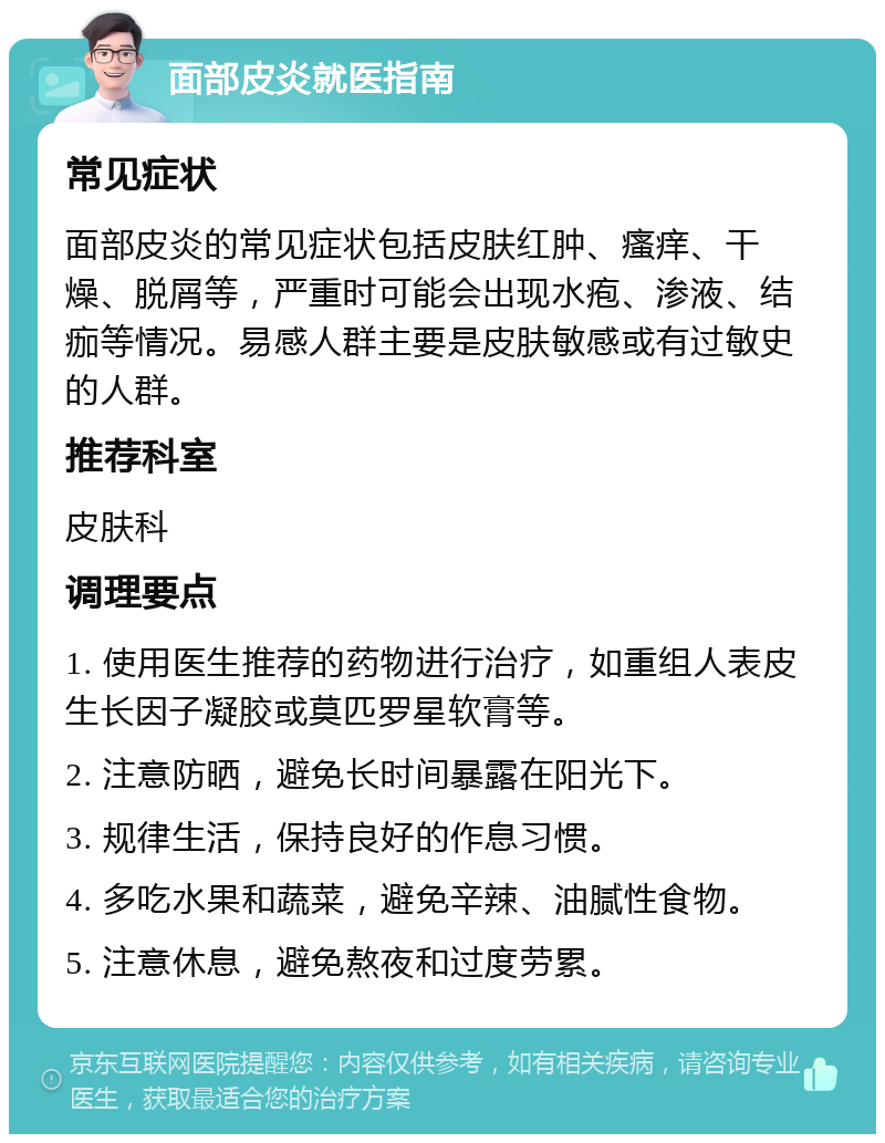 面部皮炎就医指南 常见症状 面部皮炎的常见症状包括皮肤红肿、瘙痒、干燥、脱屑等，严重时可能会出现水疱、渗液、结痂等情况。易感人群主要是皮肤敏感或有过敏史的人群。 推荐科室 皮肤科 调理要点 1. 使用医生推荐的药物进行治疗，如重组人表皮生长因子凝胶或莫匹罗星软膏等。 2. 注意防晒，避免长时间暴露在阳光下。 3. 规律生活，保持良好的作息习惯。 4. 多吃水果和蔬菜，避免辛辣、油腻性食物。 5. 注意休息，避免熬夜和过度劳累。