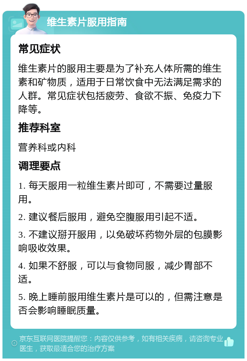 维生素片服用指南 常见症状 维生素片的服用主要是为了补充人体所需的维生素和矿物质，适用于日常饮食中无法满足需求的人群。常见症状包括疲劳、食欲不振、免疫力下降等。 推荐科室 营养科或内科 调理要点 1. 每天服用一粒维生素片即可，不需要过量服用。 2. 建议餐后服用，避免空腹服用引起不适。 3. 不建议掰开服用，以免破坏药物外层的包膜影响吸收效果。 4. 如果不舒服，可以与食物同服，减少胃部不适。 5. 晚上睡前服用维生素片是可以的，但需注意是否会影响睡眠质量。