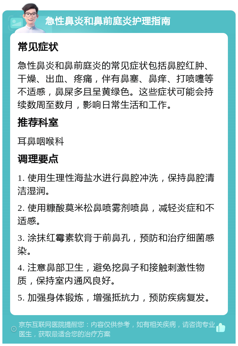 急性鼻炎和鼻前庭炎护理指南 常见症状 急性鼻炎和鼻前庭炎的常见症状包括鼻腔红肿、干燥、出血、疼痛，伴有鼻塞、鼻痒、打喷嚏等不适感，鼻屎多且呈黄绿色。这些症状可能会持续数周至数月，影响日常生活和工作。 推荐科室 耳鼻咽喉科 调理要点 1. 使用生理性海盐水进行鼻腔冲洗，保持鼻腔清洁湿润。 2. 使用糠酸莫米松鼻喷雾剂喷鼻，减轻炎症和不适感。 3. 涂抹红霉素软膏于前鼻孔，预防和治疗细菌感染。 4. 注意鼻部卫生，避免挖鼻子和接触刺激性物质，保持室内通风良好。 5. 加强身体锻炼，增强抵抗力，预防疾病复发。