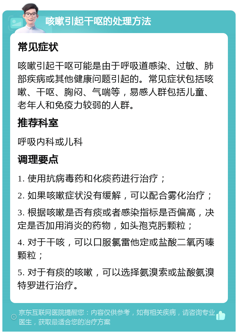 咳嗽引起干呕的处理方法 常见症状 咳嗽引起干呕可能是由于呼吸道感染、过敏、肺部疾病或其他健康问题引起的。常见症状包括咳嗽、干呕、胸闷、气喘等，易感人群包括儿童、老年人和免疫力较弱的人群。 推荐科室 呼吸内科或儿科 调理要点 1. 使用抗病毒药和化痰药进行治疗； 2. 如果咳嗽症状没有缓解，可以配合雾化治疗； 3. 根据咳嗽是否有痰或者感染指标是否偏高，决定是否加用消炎的药物，如头孢克肟颗粒； 4. 对于干咳，可以口服氯雷他定或盐酸二氧丙嗪颗粒； 5. 对于有痰的咳嗽，可以选择氨溴索或盐酸氨溴特罗进行治疗。