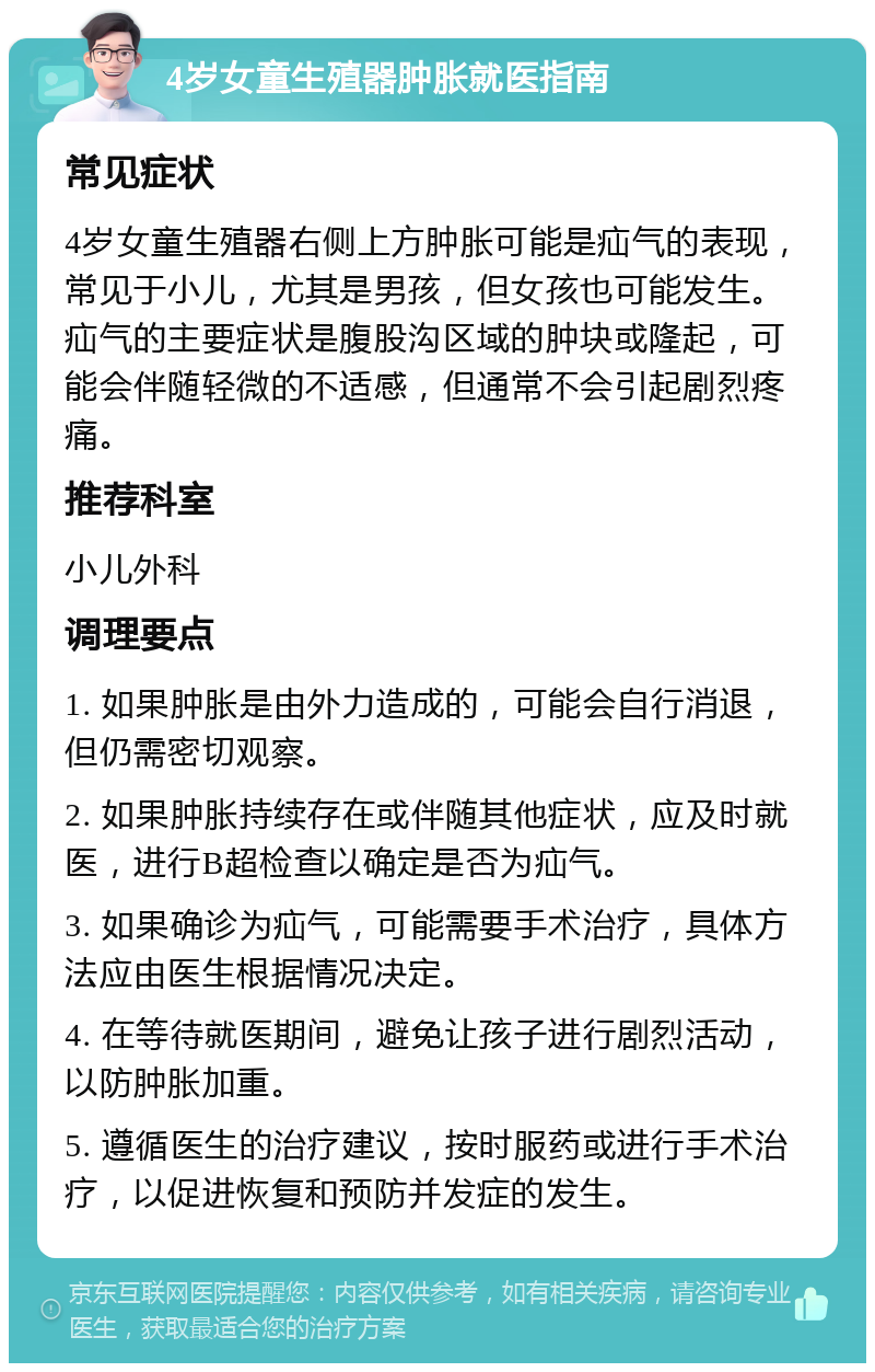 4岁女童生殖器肿胀就医指南 常见症状 4岁女童生殖器右侧上方肿胀可能是疝气的表现，常见于小儿，尤其是男孩，但女孩也可能发生。疝气的主要症状是腹股沟区域的肿块或隆起，可能会伴随轻微的不适感，但通常不会引起剧烈疼痛。 推荐科室 小儿外科 调理要点 1. 如果肿胀是由外力造成的，可能会自行消退，但仍需密切观察。 2. 如果肿胀持续存在或伴随其他症状，应及时就医，进行B超检查以确定是否为疝气。 3. 如果确诊为疝气，可能需要手术治疗，具体方法应由医生根据情况决定。 4. 在等待就医期间，避免让孩子进行剧烈活动，以防肿胀加重。 5. 遵循医生的治疗建议，按时服药或进行手术治疗，以促进恢复和预防并发症的发生。