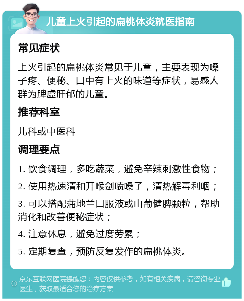 儿童上火引起的扁桃体炎就医指南 常见症状 上火引起的扁桃体炎常见于儿童，主要表现为嗓子疼、便秘、口中有上火的味道等症状，易感人群为脾虚肝郁的儿童。 推荐科室 儿科或中医科 调理要点 1. 饮食调理，多吃蔬菜，避免辛辣刺激性食物； 2. 使用热速清和开喉剑喷嗓子，清热解毒利咽； 3. 可以搭配蒲地兰口服液或山葡健脾颗粒，帮助消化和改善便秘症状； 4. 注意休息，避免过度劳累； 5. 定期复查，预防反复发作的扁桃体炎。