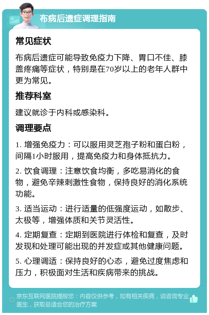 布病后遗症调理指南 常见症状 布病后遗症可能导致免疫力下降、胃口不佳、膝盖疼痛等症状，特别是在70岁以上的老年人群中更为常见。 推荐科室 建议就诊于内科或感染科。 调理要点 1. 增强免疫力：可以服用灵芝孢子粉和蛋白粉，间隔1小时服用，提高免疫力和身体抵抗力。 2. 饮食调理：注意饮食均衡，多吃易消化的食物，避免辛辣刺激性食物，保持良好的消化系统功能。 3. 适当运动：进行适量的低强度运动，如散步、太极等，增强体质和关节灵活性。 4. 定期复查：定期到医院进行体检和复查，及时发现和处理可能出现的并发症或其他健康问题。 5. 心理调适：保持良好的心态，避免过度焦虑和压力，积极面对生活和疾病带来的挑战。