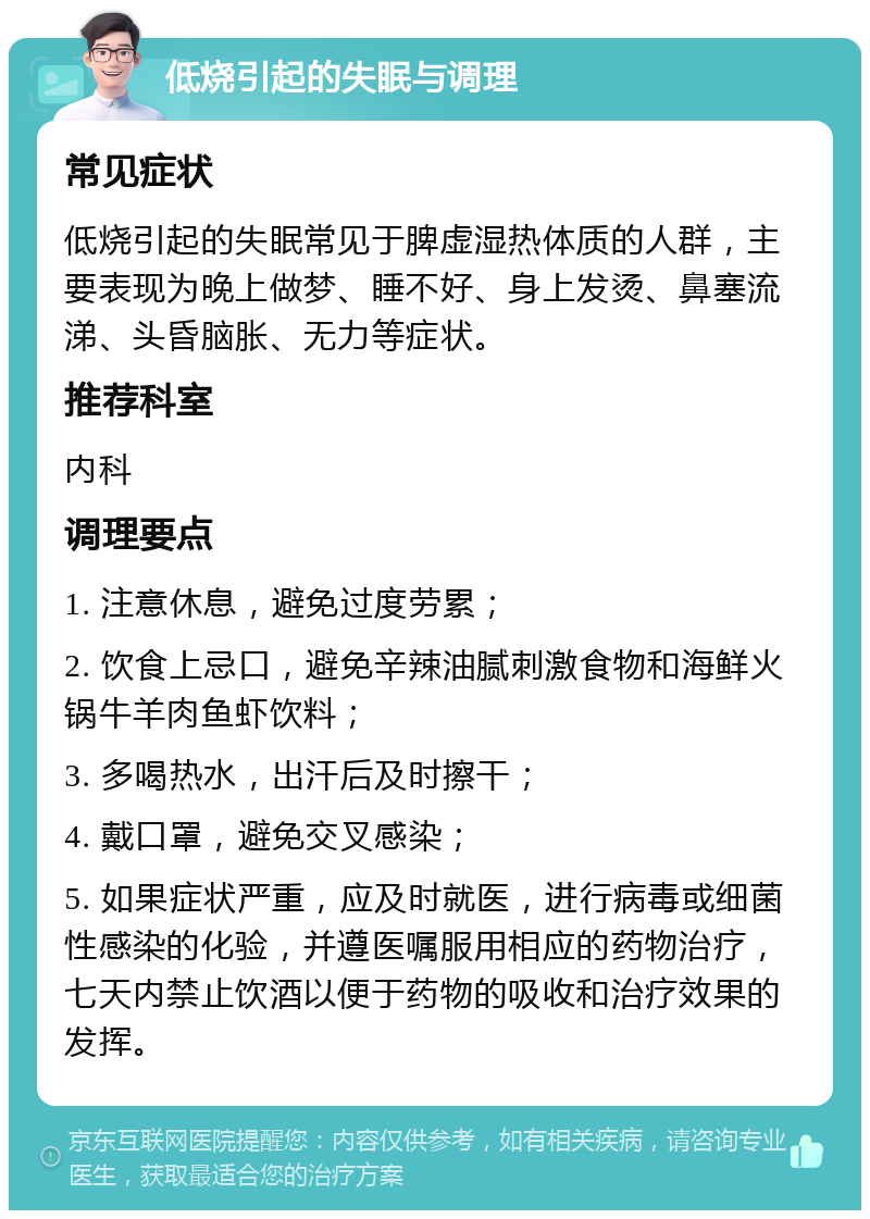 低烧引起的失眠与调理 常见症状 低烧引起的失眠常见于脾虚湿热体质的人群，主要表现为晚上做梦、睡不好、身上发烫、鼻塞流涕、头昏脑胀、无力等症状。 推荐科室 内科 调理要点 1. 注意休息，避免过度劳累； 2. 饮食上忌口，避免辛辣油腻刺激食物和海鲜火锅牛羊肉鱼虾饮料； 3. 多喝热水，出汗后及时擦干； 4. 戴口罩，避免交叉感染； 5. 如果症状严重，应及时就医，进行病毒或细菌性感染的化验，并遵医嘱服用相应的药物治疗，七天内禁止饮酒以便于药物的吸收和治疗效果的发挥。