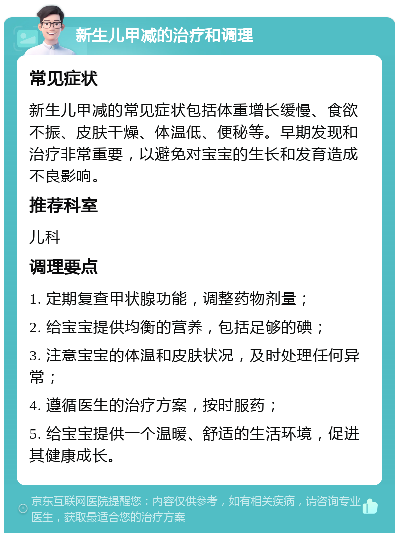 新生儿甲减的治疗和调理 常见症状 新生儿甲减的常见症状包括体重增长缓慢、食欲不振、皮肤干燥、体温低、便秘等。早期发现和治疗非常重要，以避免对宝宝的生长和发育造成不良影响。 推荐科室 儿科 调理要点 1. 定期复查甲状腺功能，调整药物剂量； 2. 给宝宝提供均衡的营养，包括足够的碘； 3. 注意宝宝的体温和皮肤状况，及时处理任何异常； 4. 遵循医生的治疗方案，按时服药； 5. 给宝宝提供一个温暖、舒适的生活环境，促进其健康成长。