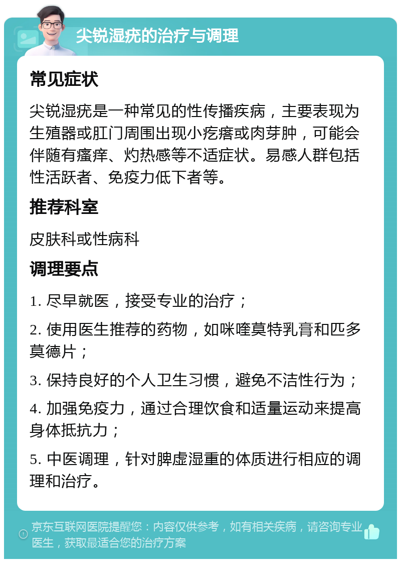 尖锐湿疣的治疗与调理 常见症状 尖锐湿疣是一种常见的性传播疾病，主要表现为生殖器或肛门周围出现小疙瘩或肉芽肿，可能会伴随有瘙痒、灼热感等不适症状。易感人群包括性活跃者、免疫力低下者等。 推荐科室 皮肤科或性病科 调理要点 1. 尽早就医，接受专业的治疗； 2. 使用医生推荐的药物，如咪喹莫特乳膏和匹多莫德片； 3. 保持良好的个人卫生习惯，避免不洁性行为； 4. 加强免疫力，通过合理饮食和适量运动来提高身体抵抗力； 5. 中医调理，针对脾虚湿重的体质进行相应的调理和治疗。