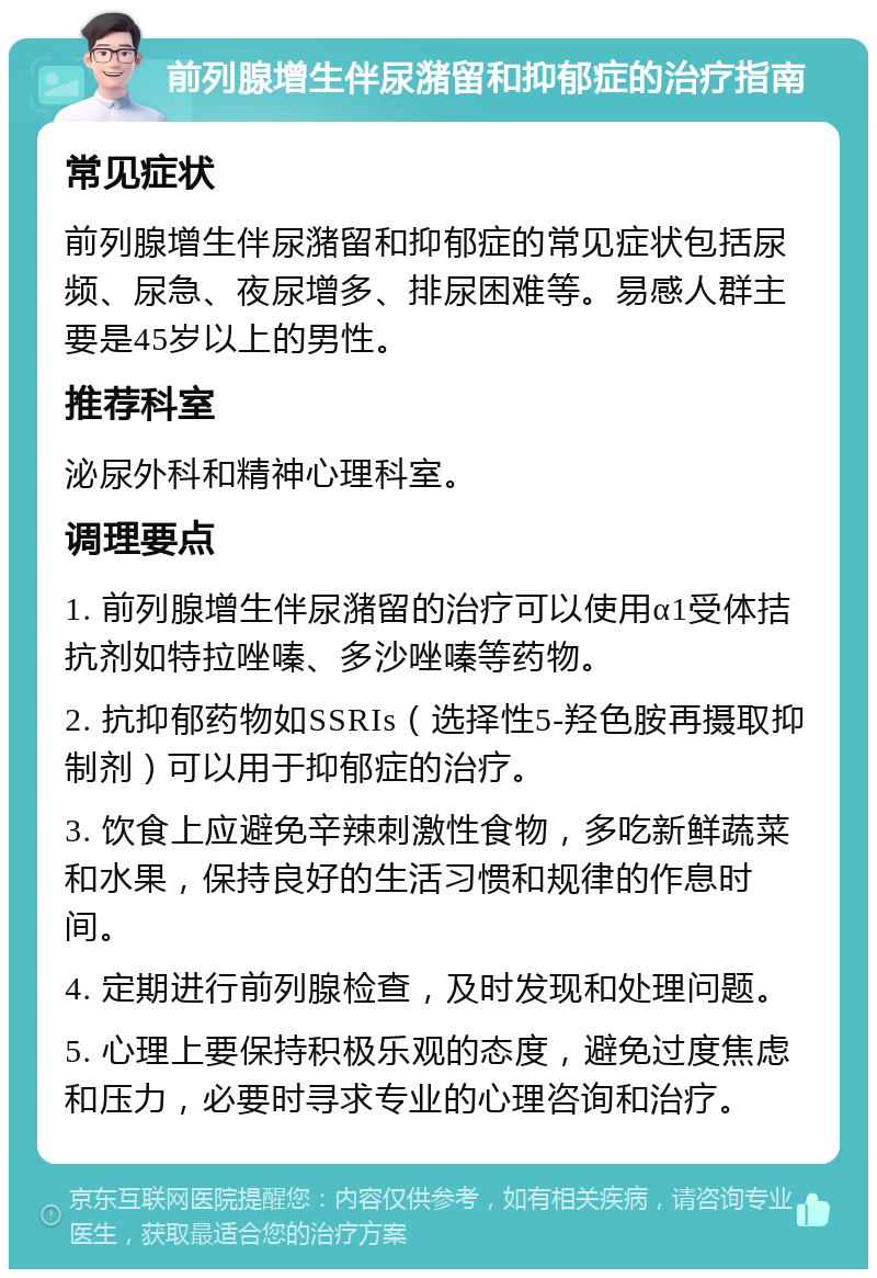 前列腺增生伴尿潴留和抑郁症的治疗指南 常见症状 前列腺增生伴尿潴留和抑郁症的常见症状包括尿频、尿急、夜尿增多、排尿困难等。易感人群主要是45岁以上的男性。 推荐科室 泌尿外科和精神心理科室。 调理要点 1. 前列腺增生伴尿潴留的治疗可以使用α1受体拮抗剂如特拉唑嗪、多沙唑嗪等药物。 2. 抗抑郁药物如SSRIs（选择性5-羟色胺再摄取抑制剂）可以用于抑郁症的治疗。 3. 饮食上应避免辛辣刺激性食物，多吃新鲜蔬菜和水果，保持良好的生活习惯和规律的作息时间。 4. 定期进行前列腺检查，及时发现和处理问题。 5. 心理上要保持积极乐观的态度，避免过度焦虑和压力，必要时寻求专业的心理咨询和治疗。