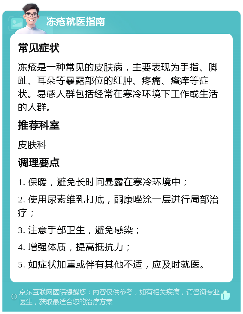 冻疮就医指南 常见症状 冻疮是一种常见的皮肤病，主要表现为手指、脚趾、耳朵等暴露部位的红肿、疼痛、瘙痒等症状。易感人群包括经常在寒冷环境下工作或生活的人群。 推荐科室 皮肤科 调理要点 1. 保暖，避免长时间暴露在寒冷环境中； 2. 使用尿素维乳打底，酮康唑涂一层进行局部治疗； 3. 注意手部卫生，避免感染； 4. 增强体质，提高抵抗力； 5. 如症状加重或伴有其他不适，应及时就医。